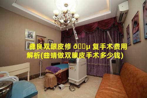 彝良双眼皮修 🐵 复手术费用解析(曲靖做双眼皮手术多少钱)